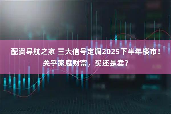 配资导航之家 三大信号定调2025下半年楼市！关乎家庭财富，买还是卖？