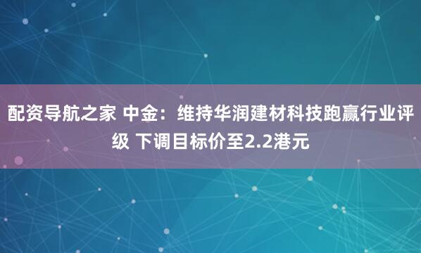 配资导航之家 中金：维持华润建材科技跑赢行业评级 下调目标价至2.2港元
