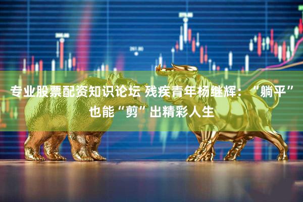 专业股票配资知识论坛 残疾青年杨继辉：“躺平”也能“剪”出精彩人生