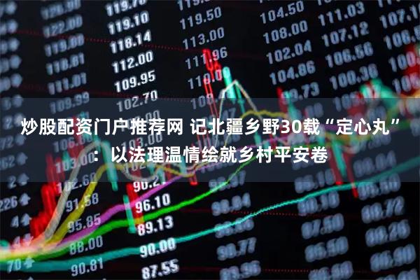 炒股配资门户推荐网 记北疆乡野30载“定心丸”：以法理温情绘就乡村平安卷