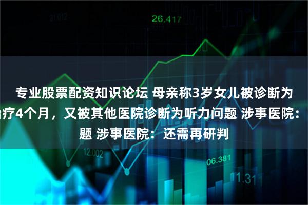 专业股票配资知识论坛 母亲称3岁女儿被诊断为孤独症后治疗4个月，又被其他医院诊断为听力问题 涉事医院：还需再研判