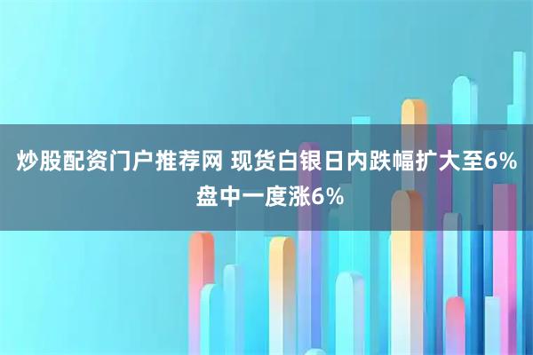 炒股配资门户推荐网 现货白银日内跌幅扩大至6% 盘中一度涨6%