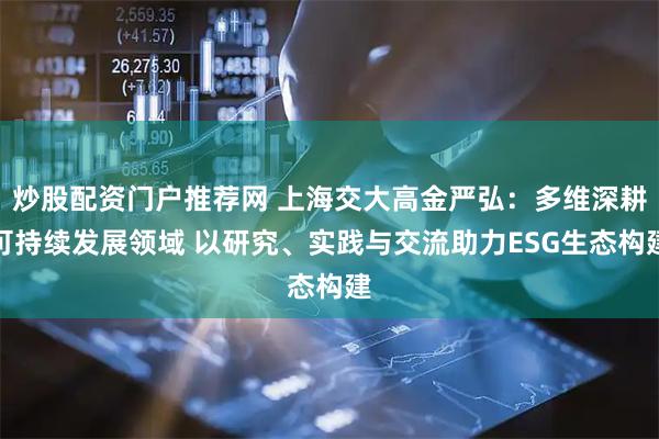 炒股配资门户推荐网 上海交大高金严弘：多维深耕可持续发展领域 以研究、实践与交流助力ESG生态构建