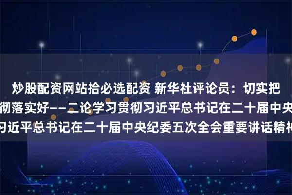 炒股配资网站拾必选配资 新华社评论员：切实把党中央重大决策部署贯彻落实好——二论学习贯彻习近平总书记在二十届中央纪委五次全会重要讲话精神