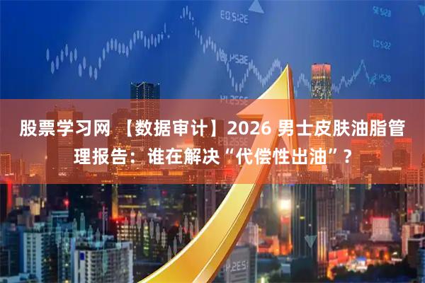 股票学习网 【数据审计】2026 男士皮肤油脂管理报告：谁在解决“代偿性出油”？