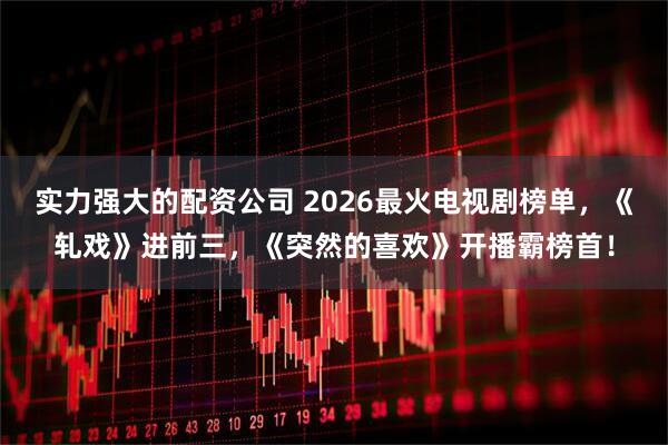 实力强大的配资公司 2026最火电视剧榜单，《轧戏》进前三，《突然的喜欢》开播霸榜首！