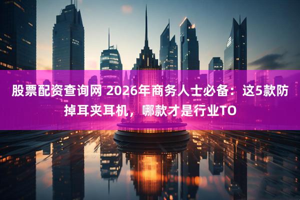 股票配资查询网 2026年商务人士必备：这5款防掉耳夹耳机，哪款才是行业TO