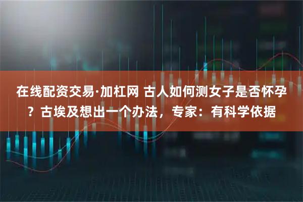 在线配资交易·加杠网 古人如何测女子是否怀孕？古埃及想出一个办法，专家：有科学依据