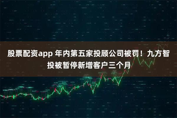 股票配资app 年内第五家投顾公司被罚！九方智投被暂停新增客户三个月