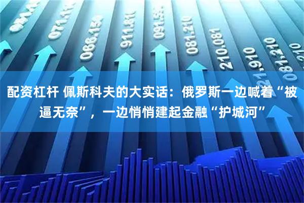 配资杠杆 佩斯科夫的大实话：俄罗斯一边喊着“被逼无奈”，一边悄悄建起金融“护城河”