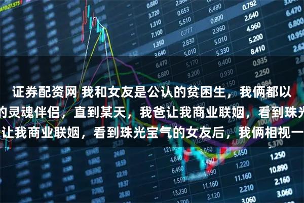 证券配资网 我和女友是公认的贫困生，我俩都以为找到了视金钱如粪土的灵魂伴侣，直到某天，我爸让我商业联姻，看到珠光宝气的女友后，我俩相视一笑