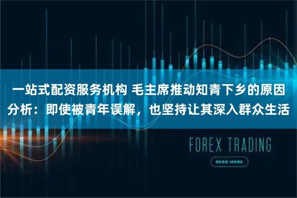 一站式配资服务机构 毛主席推动知青下乡的原因分析：即使被青年误解，也坚持让其深入群众生活