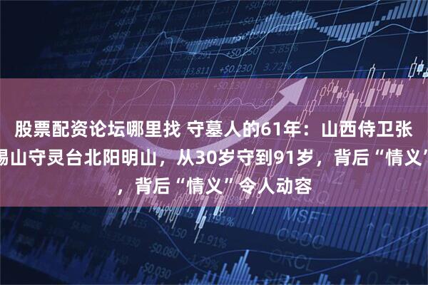 股票配资论坛哪里找 守墓人的61年：山西侍卫张日明为阎锡山守灵台北阳明山，从30岁守到91岁，背后“情义”令人动容