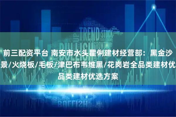 前三配资平台 南安市水头瞿俐建材经营部：黑金沙异形水景/火烧板/毛板/津巴布韦维黑/花岗岩全品类建材优选方案